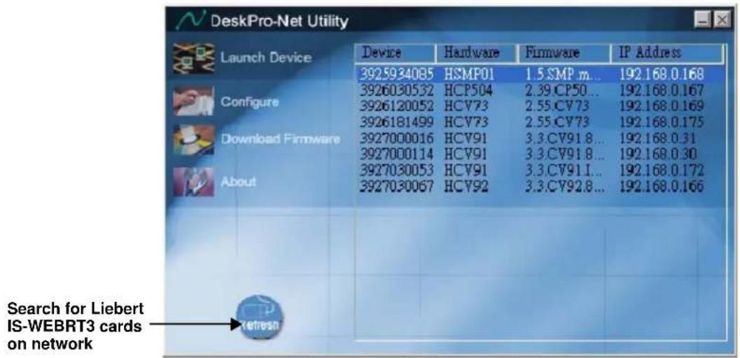 DeskPro-Net Utility Launch Device Device Hardware Firmware IP Address 3925934085 HSMP01 1.5.SMP m... 192.168.0.168 3926030532 HCP504 2.39.CP50... 192.168.0.167 3926120052 HCV73 2.55.CV73 192.168.0.169 3926181499 HCV73 2.55.CV73 192.168.0.175 Download Firmware 3927000016 HCV91 3.3.CV91.8... 192.168.0.31 3927000114 HCV91 3.3.CV91.8... 192.168.0.30 3927030053 HCV91 3.3.CV91.1... 192.168.0.172 3927030067 HCV92 3.3.CV92.8... 192.168.0.166 Search for Liebert IS-WEBRT3 cards on network