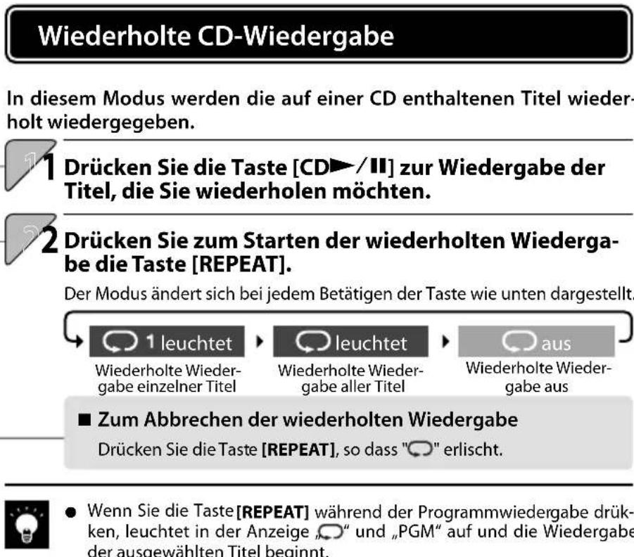 Wiederholte CD-Wiedergabe In diesem Modus werden die auf einer CD enthaltenen Titel wieder- holt wiedergegeben. 1 Drücken Sie die Taste [CD►/II] zur Wiedergabe der Titel, die Sie wiederholen möchten. 2 Drücken Sie zum Starten der wiederholten Wiederga- be die Taste [REPEAT]. Der Modus ändert sich bei jedem Betätigen der Taste wie unten dargestellt. 1 leuchtet Wiederholte Wieder- gabe einzelner Titel leuchtet Wiederholte Wieder- gabe aller Titel aus Wiederholte Wieder- gabe aus ■ Zum Abbrechen der wiederholten Wiedergabe Drücken Sie die Taste [REPEAT], so dass "○" erlischt. ● Wenn Sie die Taste [REPEAT] während der Programmwiedergabe drük- ken, leuchtet in der Anzeige „○” und „PGM“ auf und die Wiedergabe der ausgewählten Titel beginnt.