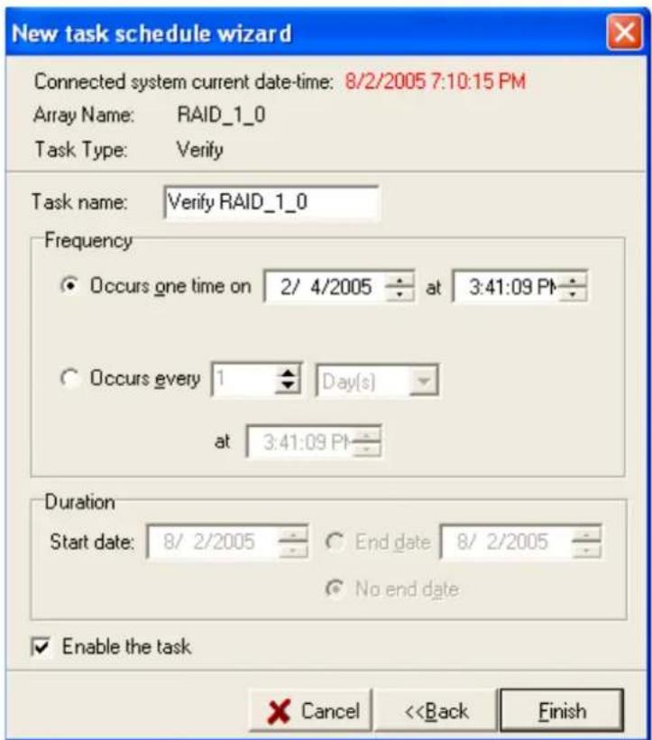 New task schedule wizard Connected system current date-time: 8/2/2005 7:10:15 PM Array Name: RAID_1_0 Task Type: Verify Task name: Verify RAID_1_0 Frequency Occurs one time on 2/ 4/2005 at 3:41:09 PM Occurs every 1 Day(s) at 3:41:09 PM Duration Start date: 8/ 2/2005 End date 8/ 2/2005 No end date Enable the task Cancel <