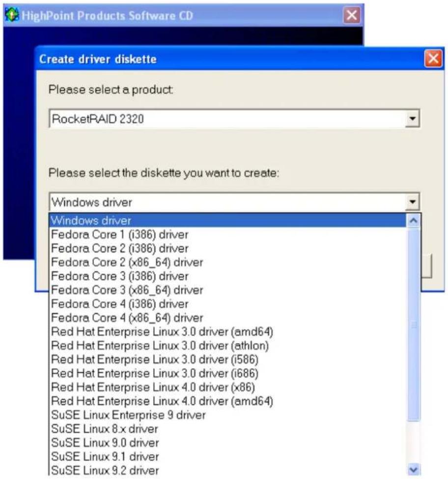 HighPoint Products Software CD Create driver diskette Please select a product: RocketRAID 2320 Please select the diskette you want to create: Windows driver Windows driver Fedora Core 1 (i386) driver Fedora Core 2 (i386) driver Fedora Core 2 (x86_64) driver Fedora Core 3 (i386) driver Fedora Core 3 (x86_64) driver Fedora Core 4 (i386) driver Fedora Core 4 (x86_64) driver Red Hat Enterprise Linux 3.0 driver (amd64) Red Hat Enterprise Linux 3.0 driver (athlon) Red Hat Enterprise Linux 3.0 driver (i586) Red Hat Enterprise Linux 3.0 driver (i686) Red Hat Enterprise Linux 4.0 driver (x86) Red Hat Enterprise Linux 4.0 driver (amd64) SuSE Linux Enterprise 9 driver SuSE Linux 8.x driver SuSE Linux 9.0 driver SuSE Linux 9.1 driver SuSE Linux 9.2 driver