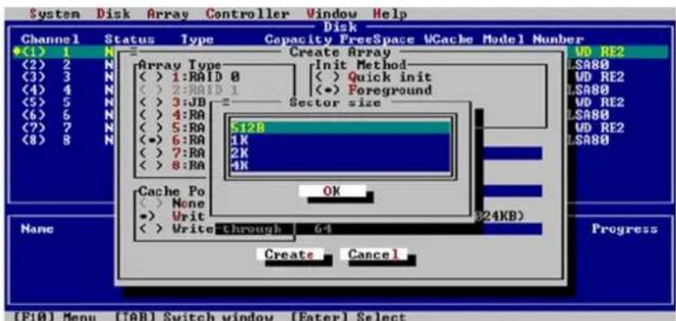 System Disk Array Controller Window Help Disk Channel Status Type Capacity FreeSpace WCache Model Number ◆(1) 1 N Create Array MD RE2 (2) 2 N Array Type Init Method (3) 3 N (< ) 1:RAID 0 (< ) Quick init (4) 4 N (< ) 2:RAID 1 (< ) Foreground (5) 5 N (< ) 3:JB Sector size (6) 6 N (< ) 4:RA (7) 7 N (< ) 5:RA (8) 8 N (●) 6:RA (●) 7:RA (●) 8:RA S12B 1K 2K 4K Cache Po OK (< ) None (●) Vrit (< ) Write through 6+ (24KB) Create Cancel Progress [FI0] Menu [TAB] Switch window [Enter] Select