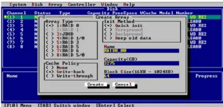 System Disk Array Controller Window Help Disk Channel Status Type Capacity FreeSpace UCache Model Number (1) 1 N Create Array (2) 2 N Array Type Init Method (3) 3 N (<-> 1:RAID 8 (<-> Quick init (4) 4 N (<-> 2:RAID 1 (<-> Foreground (5) 5 N (<-> 3:JBOD (<-> Background (6) 6 N (<-> 4:RAID 1/0 (<-> Keep old data (7) 7 N (<-> 5:RAID 3 (8) 8 N (<-> 6:RAID 5 (<-> Background (9) 9 N (7:RAID 6 (10) 10 (>8:RAID 5/0) Name RAID_0B Capacity(GB) 3275 Cache Policy None Write-back Write-through Block Size(16KB - 1024KB) 54 Create Cancel [FI0] Menu [IAB] Switch window [Enter] Select