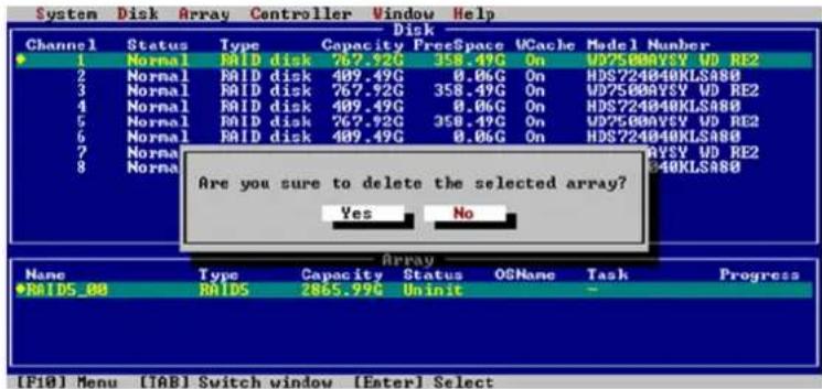 System Disk Array Controller Window Help Disk Channel Status Type Capacity FreeSpace VCache Model Number 1 Normal RAID disk 767.92G 358.49C On WD7500VSY WD RE2 2 Normal RAID disk 409.49G 0.06C On HDS724040KLSA80 3 Normal RAID disk 767.92G 358.49C On WD7500VSY WD RE2 4 Normal RAID disk 409.49G 0.06C On HDS724040KLSA80 5 Normal RAID disk 767.92G 358.49C On WD7500VSY WD RE2 6 Normal RAID disk 409.49G 0.06C On HDS724040KLSA80 7 Normal RAID disk 767.92G 358.49C On WD7500VSY WD RE2 8 Normal RAID disk 409.49G 0.06C On HDS724040KLSA80 Are you sure to delete the selected array? Yes No Array Name Type Capacity Status OSNane Task Progress RAIDS_88 RAID5 2865.99C Unit [F10] Menu [TAB] Switch window [Enter] Select
