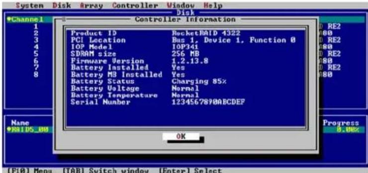 System Disk Array Controller Window Help Disk Controller Information 1 2 3 4 5 6 7 8 Product ID RocketRAID 4322 PCI Location Bus 1, Device 1, Function 0 IOP Model IOP341 SDRAM size 256 MB Firmware Version 1.2.13.8 Battery Installed Yes Battery MB Installed Yes Battery Status Charging 85% Battery Voltage Normal Battery Temperature Normal Serial Number 1234567890ABCDEF Name *RATDS_00 OK Progress 0.00% (F10) Menu (TAB) Switch window (Enter) Select