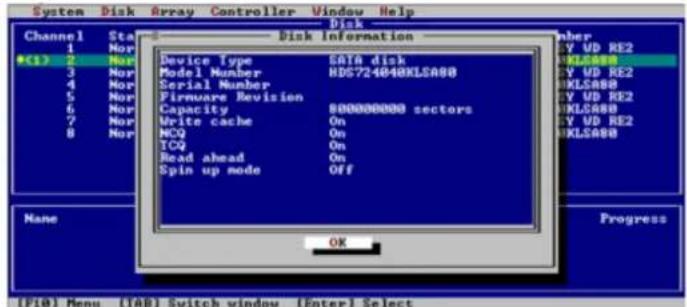 System Disk Array Controller Window Help Disk Disk Information Device Type SATA disk Model Number HDS724040KLSA80 Serial Number Firmware Revision Capacity 800000000 sectors Write cache On NCQ On ICQ On Read ahead On Spin up node OFF OK Progress *(1) 2 Nor 3 Nor 4 Nor 5 Nor 6 Nor 7 Nor 8 Nor Channel Sta 1 Nor * (1) 2 Nor 3 Nor 4 Nor 5 Nor 6 Nor 7 Nor 8 Nor Number Y VD RE2 WLSA80 Y VD RE2 WLSA80 Y VD RE2 WLSA80 Y VD RE2 WLSA80 None Progress (F10) Menu (IAB) Switch window (Enter) Select
