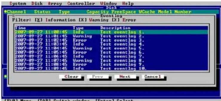 System Disk Array Controller Window Help Disk Channel Status Type Capacity FreeSpace UCache Model Number Event log Filter: [X] Information [X] Warning [X] Error Time Type Description 2007-09-27 11:00:45 Info Test event log 1. 2007-09-27 11:01:45 Warning Test event log 2. 2007-09-27 11:02:45 Error Test event log 3. 2007-09-27 11:03:45 Info Test event log 4. 2007-09-27 11:04:45 Warning Test event log 5. 2007-09-27 11:05:45 Error Test event log 6. 2007-09-27 11:06:45 Info Test event log 7. 2007-09-27 11:07:45 Warning Test event log 8. 2007-09-27 11:08:45 Error Test event log 9. 2007-09-27 11:09:45 Info Test event log 10. Clear Prev Next Cancel (F10) Menu (TAR) Switch window (Enter) Select