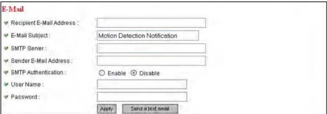 E-Mail ✓ Recipient E-Mail Address : ✓ E-Mail Subject : Motion Detection Notification ✓ SMTP Server : ✓ Sender E-Mail Address : ✓ SMTP Authentication : ○ Enable ● Disable ✓ User Name : ✓ Password : Apply Send a test email