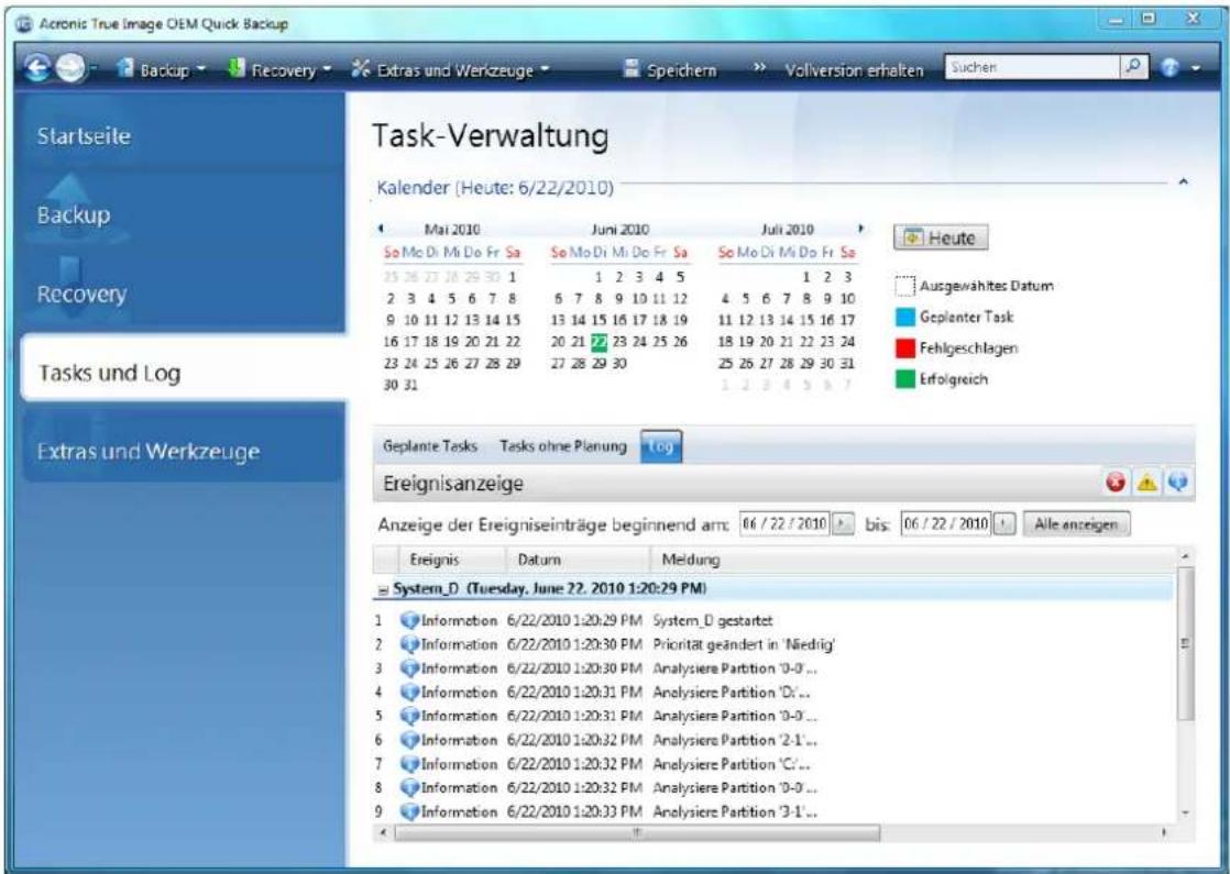 Acronis True Image OEM Quick Backup Backup Recovery Extras und Werkzeuge Speichern Volversion erhalten Suchen Startseite Backup Recovery Tasks und Log Extras und Werkzeuge Task-Verwaltung Kalender (Heute: 6/22/2010) Mai 2010 Juni 2010(Juli 2010) So Mo Di Mi Do Fr Sa So Mo Di Mi Do Fr Sa So Mo Di Mi Do Fr Sa 25 26 27 28 29 30 1 1 2 3 4 5 1 2 3 2 3 4 5 6 7 8 6 7 8 9 10 11 12 4 5 6 7 8 9 10 9 10 11 12 13 14 15 13 14 15 16 17 18 19 11 12 13 14 15 16 17 16 17 18 19 20 21 22 20 21 22 23 24 25 26 18 19 20 21 22 23 24 23 24 25 26 27 28 29 27 28 29 30 25 26 27 28 29 30 31 30 31 1.2.3.4.5.6.7 Heute Ausgewähltes Datum Geplanter Task Fehlgeschlagen Erfolgreich Geplante Tasks Tasks ohne Planung Ereignisanzeige Anzeige der Ereigniseinträge beginnend am: 06 / 22 / 2010 > bis: 06 / 22 / 2010 > Alle anzeigen Ereignis Datum Meldung System_D(Tuesday, June 22, 2010 1:20:29 PM) 1 Information 6/22/2010 1:20:29 PM System_D gestartet 2 Information 6/22/2010 1:20:30 PM Priorität geändert in 'Niedrig' 3 Information 6/22/2010 1:20:30 PM Analysiere Partition '0-0'... 4 Information 6/22/2010 1:20:31 PM Analysiere Partition 'D'... 5 Information 6/22/2010 1:20:31 PM Analysiere Partition '0-0'... 6 Information 6/22/2010 1:20:32 PM Analysiere Partition '2-1'... 7 Information 6/22/2010 1:20:32 PM Analysiere Partition 'C'... 8 Information 6/22/2010 1:20:32 PM Analysiere Partition '0-0'... 9 Information 6/22/2010 1:20:33 PM Analysiere Partition '3-1'