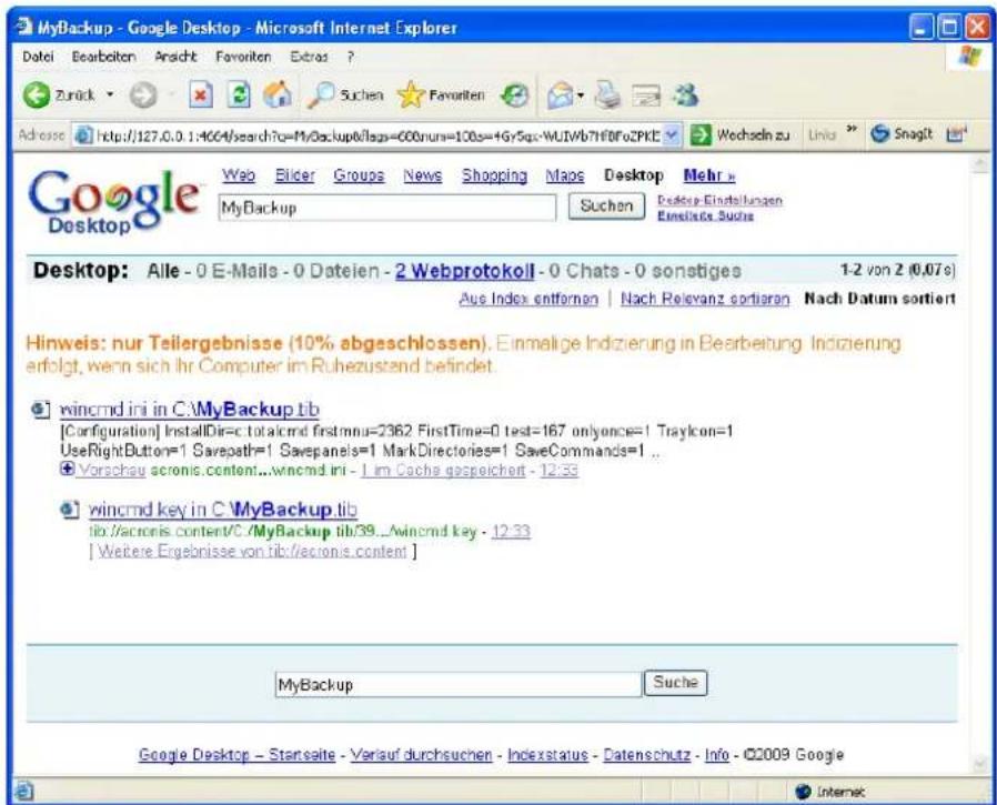 MyBackup - Google Desktop - Microsoft Internet Explorer Datei Bearbeiten Ansicht Favoriten Extras ? Zurück Suchen F favoriten Adrosse http://127.0.0.1:464/search?q=MyBackup/Isq=600nun=100s=+Gy5qs-WUIWb7HfDfoZPKt Wechseln zu Link Snaglt Google Desktop Web Bilder Groups News Shopping Maps Desktop Mehr > MyBackup Suchen Desktop Einstellungen Einstalls Suite Desktop: Alle - 0 E-Mails - 0 Dateien - 2 Webprotokoll - 0 Chats - 0 sonstiges 1-2 von 2 (0,07s) Aus Index entfernen | Nach Relevanz sortieren Nach Datum sortiert Hinweis: nur Teilergebnisse (10% abgeschlossen). Einmalige Indizierung in Bearbeitung Indizierung erfolgt, wenn sich Ihr Computer im Ruhezustand befindet. wincmd ini in C:\MyBackup.tib [Configuration] InstallDir=c.totalcmd firstmnu=2362 FirstTime=0 test=167 onlyonce=1 TrayIcon=1 UseRightButton=1 Savepath=1 Savepanels=1 MarkDirectories=1 SaveCommands=1 ... Vorschau acronis.content...wincmd.ini - 1 im Cache gespeichert - 12.33 wincmd key in C:\MyBackup.tib lib://acronis.content/C./MyBackup_tib/39...Wincmd key - 12.33 [ Weitere Ergebnisse von tib:/acronis.content ] MyBackup Suche Google Desktop - Starsalte - Verlauf durchsuchen - Indexstatus - Datenschutz - Info - ©2009 Google