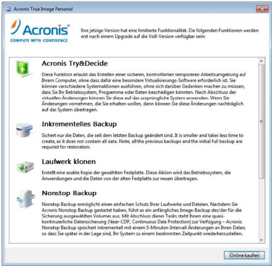 Acronis True Image Personal Acronis® COMPUTE WITH CONFIDENCE Ihre jetzige Version hat eine limitierte Funktionalität. Die folgenden Funktionen werden erst nach einem Upgrade auf die Voll-Version verfügbar sein: Acronis Try&Decide Diese Funktion erlaubt das Erstellen einer sicheren, kontrollierten temporären Arbeitsumgebung auf Ihrem Computer, ohne dass dafür eine besondere Virtualisierungs-Software erforderlich ist. Sie können verschiedene Systemaktionen ausführen, ohne sich darüber Gedanken machen zu müssen, dass Sie Ihr Betriebssystem, Programme oder Daten beschädigen könnten. Nach Abschluss der virtuellen Änderungen können Sie diese auf des ursprüngliche System anwenden. Wenn Sie Änderungen vornehmen, die Sie erhalten wollen, dann können Sie diese Änderungen nachträglich auf das System übertragen. Inkrementelles Backup Sichert nur die Daten, die seit dem letzten Backup geändert sind. It is smaller and takes less time to create, as it does not contain all data. Note, all the previous backups and the initial full backup are required for restoration. Laufwerk klonen Erstellt eine exakte Kopie der gewählten Festplatte. Diese Aktion wird das Betriebssystem, die Anwendungen und die Daten von der alten Festplatte zur neuen übertragen. Nonstop Backup Nonstop Backup ermöglicht einen einfachen Schutz Ihrer Laufwerke und Dateien. Nachdem Sie Acronis Nonstop Backup gestartet haben, führt es ein anfängliches Image-Backup des/der für die Sicherung ausgewählten Volumes aus. Mit Abschluss dieses Tasks steht Ihnen eine quasi- kontinuierliche Datensicherung (Near-CDP, Continuous Data Protection) zur Verfügung – Acronis Nonstop Backup speichert inkrementell mit einem 5-Minuten-Intervall Änderungen an Ihren Daten, so dass Sie später in der Lage sind, Ihr System zu einem bestimmten Zeitpunkt wiederherzustellen. Online kaufen