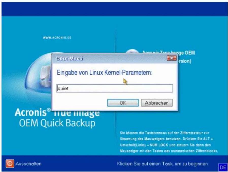 Boul-Menu Eingabe von Linux Kernel-Parametern: quiet OK Abbrechen Acronis® True Image OEM Quick Backup Sie können die Tastaturnaus auf der Zifferntastatur zur Steuerung des Mauszeigers benutzen. Drücken Sie ALT + Umschalt(Links) + NUM LOCK und steuern Sie dann den Mauszeiger mit den Tasten des nummerischen Ziffernblocks. Ausschalten Klicken Sie auf einen Task, um zu beginnen.