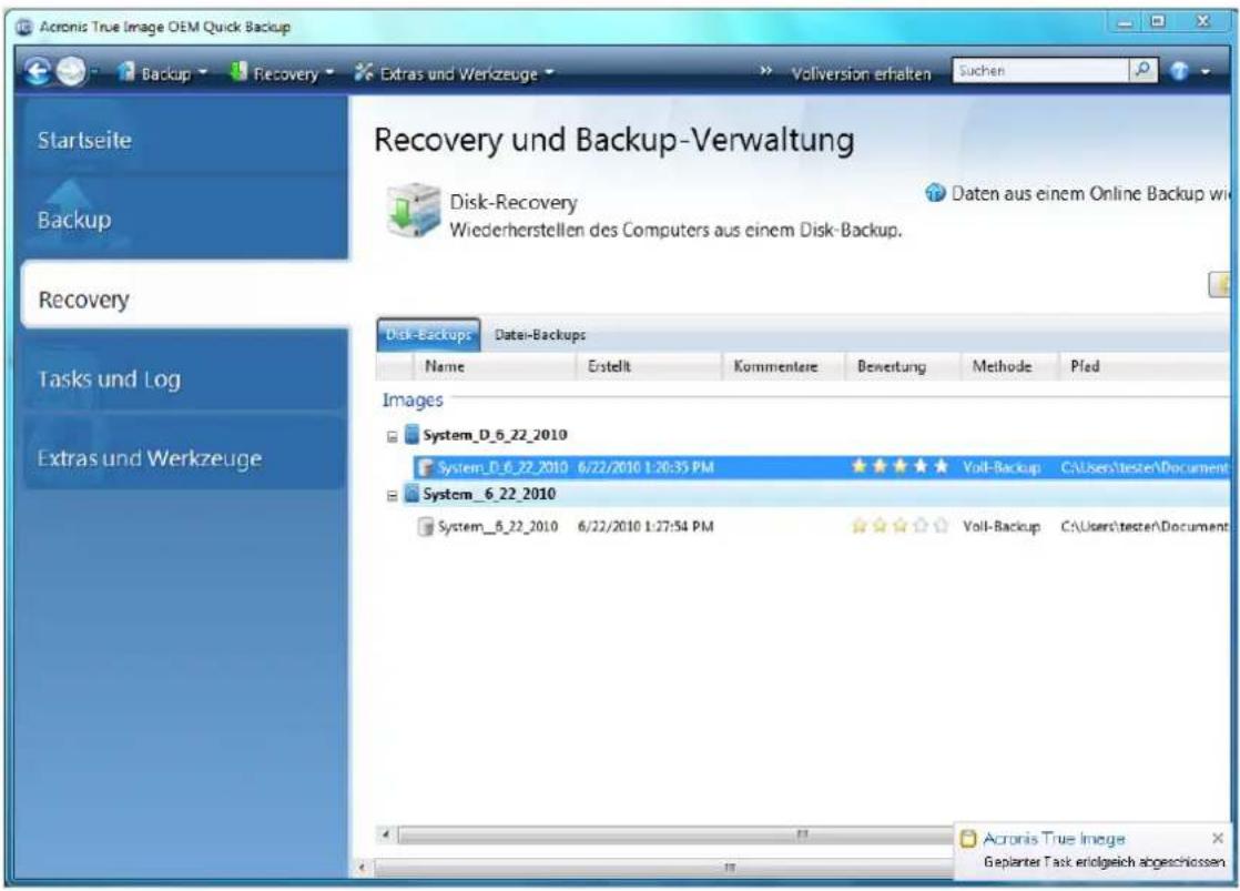 Acronis True Image OEM Quick Backup Backup Recovery Extras und Werkzeuge Vollversion erhalten suchen Startseite Backup Recovery Tasks und Log Extras und Werkzeuge Recovery und Backup-Verwaltung Disk-Recovery Daten aus einem Online Backup wi Wiederherstellen des Computers aus einem Disk-Backup. Disk-Backups Datei-Backups Name ErstelltKommentere Bewertung Methode Pfad Images System_D_6_22_2010 System_D_6_22_2010 6/22/2010 1:26:35 PM ★★★★★ Voll-Backup C:\Users\testen\Document System_6_22_2010 System_6_22_2010 6/22/2010 1:27:54 PM ★★★★☆ Voll-Backup C:\Users\testen\Document Acronis True Image Gepiarter Task erolgeich abgeschlossen