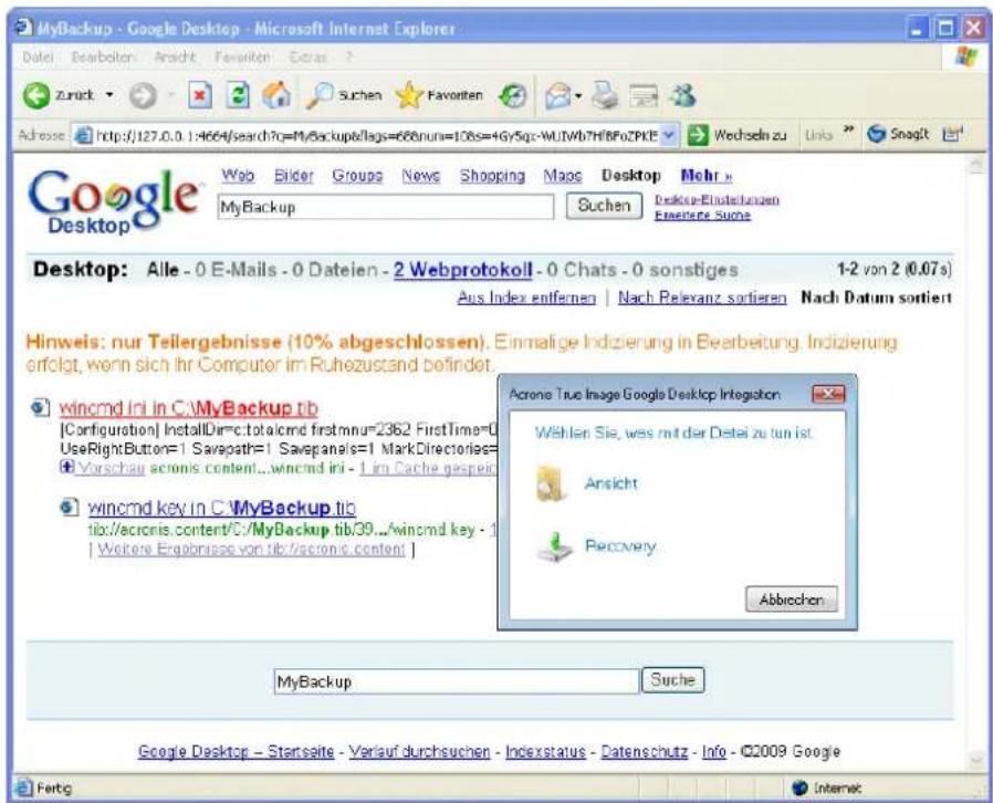 MyBackup - Google Desktop - Microsoft Internet Explorer Datei Bearbaton Ansicht Faveriten Extras ? Zurark Suchen Faveriten Address http://127.0.1:4664/search?q=MyBackup/lags=688nun=108s=+Gy5qc-WUJWb7HfBFOZPKT Google Desktop Web Bilder Groups News Shopping Maps Desktop Mehr My Backup Suchen Desktop-Einstellungen Ereferente Suche Desktop: Alle - 0 E-Mails - 0 Dateien - 2 Webprotokoll - 0 Chats - 0 sonstiges 1-2 von 2 (0.07s) Aus Index entfernen | Nach Relevanz sortieren Nach Datum sortiert Hinweis: nur Teilergebnisse (10% abgeschlossen). Einmalige Indizierung in Bearbeitung. Indizierung erfolgt, wenn sich Ihr Computer im Ruhezustand befindet. wincmd ini in C:\MyBackup.tb [Configuration] InstallDir=c:\total\cmd firstmnu=2362 FirstTime=0 UseRightButton=1 Savepath=1 Savepanels=1 MarkDirectories= Vorschau acronis content...wincmd ini - 1 im Cache gespeit wincmd key in C:\MyBackup.tb tib:/acronis.content/C:/MyBackup.tb/39.../wincmd key - 1 | Weitere Ergebnisse von tib:/acronis.content | Acronis True Image Google Desktop Integration Wählen Sie, was mit der Detei zu tun ist. Ansicht Recovery Abbrechen MyBackup Suche Google Desktop - Startseite - Verlauf durchsuchen - Indexstatus - Datenschutz - Info - ©2009 Google Fertg Internet