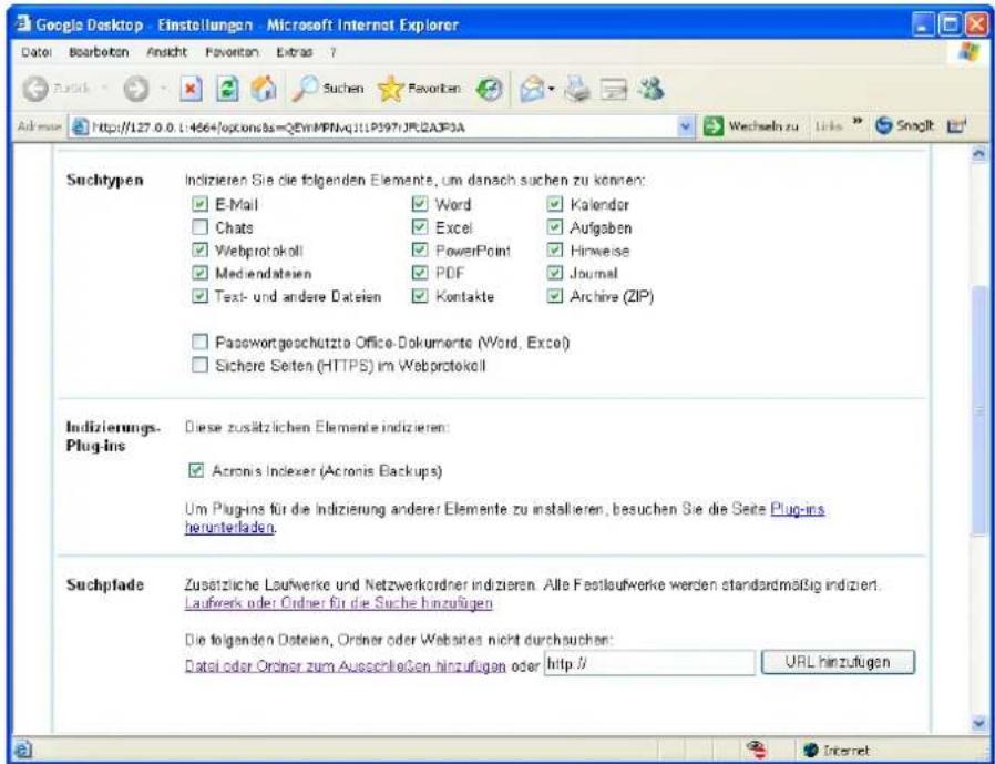 Google Desktop - Einstellungen - Microsoft Internet Explorer Datei Bearbotan Ansicht Favoriten Extras ? Admose http://127.0.0.1:4564/options=QEMMPMvq311P397JPLC2AF3A Wechseln zu Links Snoglt Suchtypen Indizieren Sie die folgenden Elemente, um danach suchen zu können: ✓ E-Mail ✓ Word ✓ Kalender ☐ Chats ✓ Excel ✓ Aufgaben ✓ Webprotokoll ✓ PowerPoint ✓ Hinweise ✓ Mediendateien ✓ PDF ✓ Journal ✓ Text- und andere Dateien ✓ Kontakte ✓ Archive (ZIP) ☐ Passwortgeschützte Office-Dokumente (Word, Excel) ☐ Sichere Seiten (HTTPS) im Webprotokoll Indizierungs. Plug-ins Diese zusätzlichen Elemente indizieren: ✓ Acronis Indexer (Acronis Backups) Um Plug-ins für die Indizierung anderer Elemente zu installieren, besuchen Sie die Seite Plug-ins herunterladen. Suchplade Zusätzliche Laufwerke und Netzwerkordner indizieren. Alle Festlaufwerke werden standardmäßig indiziert. Laufwerk oder Ordner für die Suche hinzufügen Die folgenden Dateien, Ordner oder Websites nicht durchsuchen: Datei oder Ordner zum Ausschließen hinzufügen oder http:// URL hinzufügen