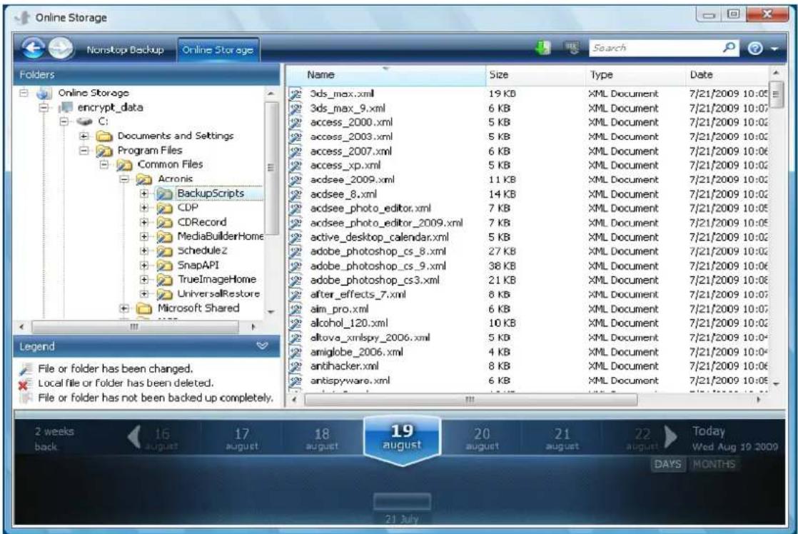 Online Storage Nonstop Backup Online Storage Folders Online Storage encrypt_data C: Documents and Settings Program Files Common Files Acronis BackupScripts CDP CDRecord MediaBuilderHome Schedule2 SnapAPI TrueImageHome UniversalRestore Microsoft Shared Name Size Type Date 3ds_max.xml 19 KB XML Document 7/21/2009 10:05 3ds_max_9.xml 6 KB XML Document 7/21/2009 10:07 access_2000.xml 5 KB XML Document 7/21/2009 10:02 access_2003.xml 5 KB XML Document 7/21/2009 10:02 access_2007.xml 6 KB XML Document 7/21/2009 10:06 access_xp.xml 5 KB XML Document 7/21/2009 10:02 acdsee_2009.xml 11 KB XML Document 7/21/2009 10:02 acdsee_8.xml 14 KB XML Document 7/21/2009 10:02 acdsee_photo_editor.xml 7 KB XML Document 7/21/2009 10:05 acdsee_photo_editor_2009.xml 7 KB XML Document 7/21/2009 10:05 active_desktop_calendar.xml 5 KB XML Document 7/21/2009 10:02 adobe_photoshop_cs_8.xml 27 KB XML Document 7/21/2009 10:02 adobe_photoshop_cs_9.xml 38 KB XML Document 7/21/2009 10:06 adobe_photoshop_cs3.xml 21 KB XML Document 7/21/2009 10:06 after_effects_7.xml 8 KB XML Document 7/21/2009 10:07 aim_pro.xml 6 KB XML Document 7/21/2009 10:07 alcohol_120.xml 10 KB XML Document 7/21/2009 10:02 altova_xmlspy_2006.xml 5 KB XML Document 7/21/2009 10:04 amiglobe_2006.xml 4 KB XML Document 7/21/2009 10:04 antihacker.xml 8 KB XML Document 7/21/2009 10:06 antispyware.xml 6 KB XML Document 7/21/2009 10:06 Legend File or folder has been changed. Local file or folder has been deleted. File or folder has not been backed up completely. 2 weeks back 16 august 17 august 18 august 19 august 20 august 21 august 22 august Today Wed Aug 19 2009 DAYS MONTHS 21 July