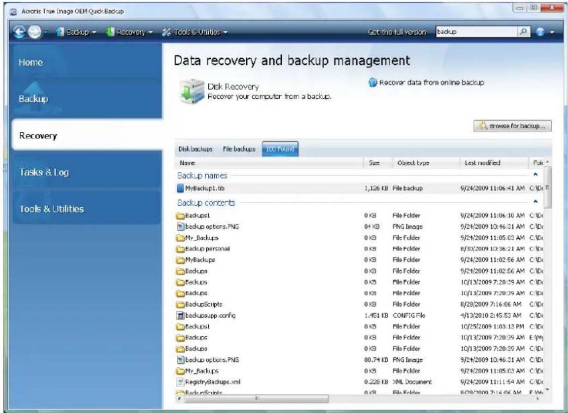 Acoris True Image OEM Quick Backup Home Backup Data recovery and backup management Disk Recovery Recover data from online backup Recover your computer from a backup. Browse for backup... Home Tasks & Log Tools & Utilities Disk backups File backups 100 Found Name Size Object type Lost modified Fok Backup names MyBackup1.tb 1,126 KB File backup 9/24/2009 11:06:41 AM C:\DC Backup contents Backup1 0 KB File Folder 9/24/2009 11:06:10 AM C:\DC backup options.PNG 84 KB PNG Image 9/24/2009 10:46:31 AM C:\DC My_Backups 0 KB File Folder 9/24/2009 11:05:03 AM C:\DC Backup personal 0 KB File Folder 8/30/2009 10:36:21 AM C:\DC MyBackups 0 KB File Folder 9/24/2009 11:02:56 AM C:\DC Backup 0 KB File Folder 9/24/2009 11:02:56 AM C:\DC Backup 0 KB File Folder 1Q/13/2009 7:20:39 AM C:\DC Backup 0 KB File Folder 1Q/13/2009 7:20:39 AM C:\DC BackupScripts 0 KB File Folder 8/28/2009 7:16:06 AM C:\DC backupsupp.config 1.451 KB CONFIG File -4/13/2010 2:45:53 AM C:\DC Backup1 0 KB File Folder 1Q/25/2009 1:03:13 PM C:\DC Backup 0 KB File Folder 1Q/13/2009 7:20:39 AM E:\Mg Backup 0 KB File Folder 1Q/13/2009 7:20:39 AM C:\DC backup options.PNG 00.74 KB PNG Image 9/24/2009 10:46:31 AM C:\DC My_Backups 0 KB File Folder 9/24/2009 11:05:03 AM C:\DC RegistryBackup.xml 0.228 KB XML Document 9/24/2009 11:11:54 AM C:\DC BackupScripts 0 KB File Folder 8/28/2009 7:16:06 AM E:\Mg