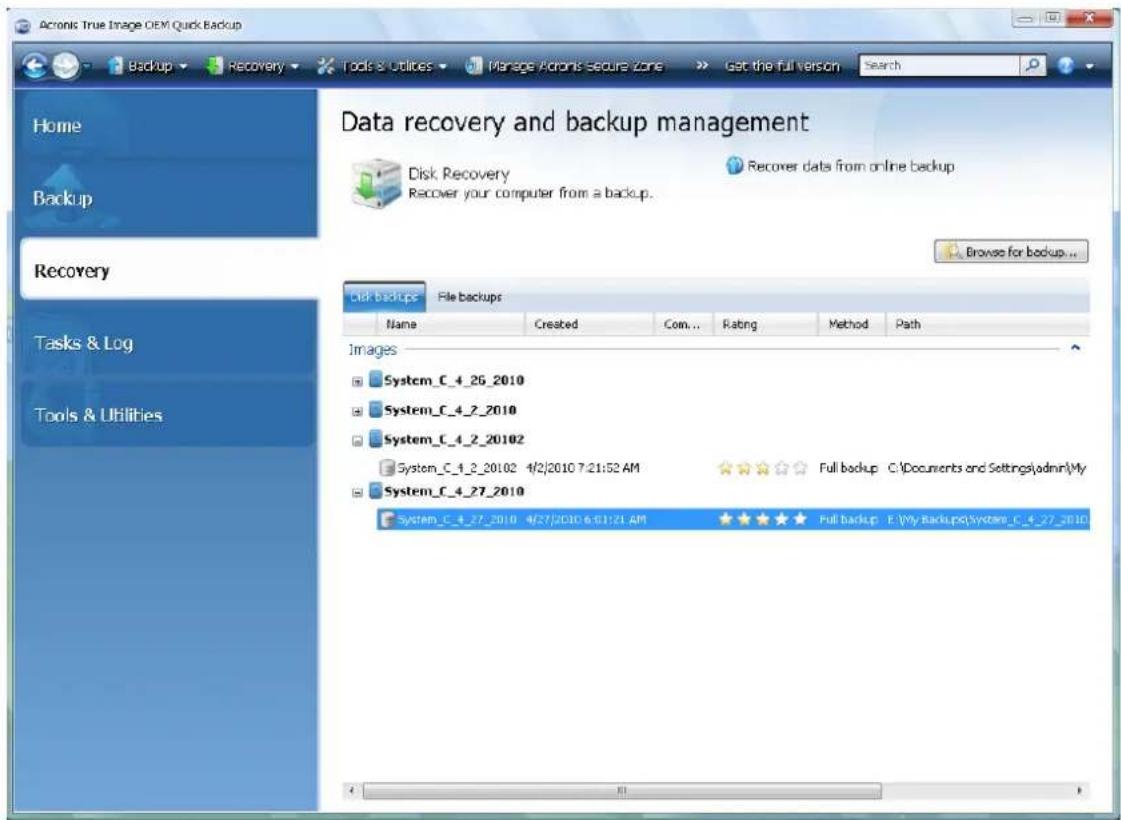 Acronis True Image OEM Quick Backup Home Backup Data recovery and backup management Disk Recovery Recover data from online backup Recover your computer from a backup. Browse for backup... Recovery Tasks & Log Tools & Utilities Disk backups File backups Name Created Com... Rating Method Path Images System_C_4_26_2010 System_C_4_2_2010 System_C_4_2_20102 System_C_4_2_20102 4/2/2010 7:21:52 AM Full backup C:\Documents and Settings\admin\My System_C_4_27_2010 System_C_4_27_2010 4/27/2010 6:01:21 AM Full backup E:\My Backup\System_C_4_27_2010