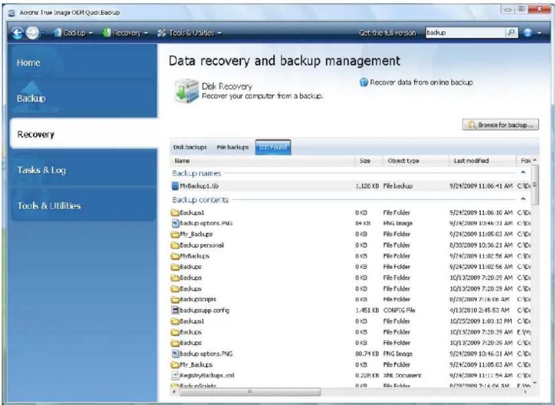 Acronis True Image OEM Quick Backup Home Backup Data recovery and backup management Disk Recovery Recover data from online backup Recovery Tasks & Log Tools & Utilities Disk backups File backups 10.0 Found Name Size Object type Last modified Fok Backup names MyBackup1.tb 1,126 KB File backup 9/24/2009 11:06:41 AM C:\DC Backup contents Backup1 0 KB File Folder 9/24/2009 11:06:10 AM C:\DC backup options.PNG 84 KB PNG Image 9/24/2009 10:46:31 AM C:\DC My_Backups 0 KB File Folder 9/24/2009 11:05:03 AM C:\DC Backup personal 0 KB File Folder 0/30/2009 10:36:21 AM C:\DC MyBackups 0 KB File Folder 9/24/2009 11:02:56 AM C:\DC Backup 0 KB File Folder 9/24/2009 11:02:56 AM C:\DC Backup 0 KB File Folder 10/13/2009 7:20:35 AM C:\DC Backup 0 KB File Folder 10/13/2009 7:20:35 AM C:\DC Backupscripts 0 KB File Folder 8/28/2009 7:16:06 AM C:\DC backupsupp.config 1.451 KB CONFIG File 4/13/2010 2:45:53 AM C:\DC Backup1 0 KB File Folder 10/25/2009 1:03:13 PM C:\DC Backup 0 KB File Folder 10/13/2009 7:20:35 AM E:\VC Backup 0 KB File Folder 10/13/2009 7:20:35 AM C:\DC backup options.PNG 80.74 KB PNG Image 9/24/2009 10:46:31 AM C:\DC My_Backups 0 KB File Folder 9/24/2009 11:05:03 AM C:\DC RegistryBackup.xml 0.228 KB XML Document 9/24/2009 11:11:54 AM C:\DC BackupScripts 0 KB File Folder 8/28/2009 7:16:06 AM E:\MC