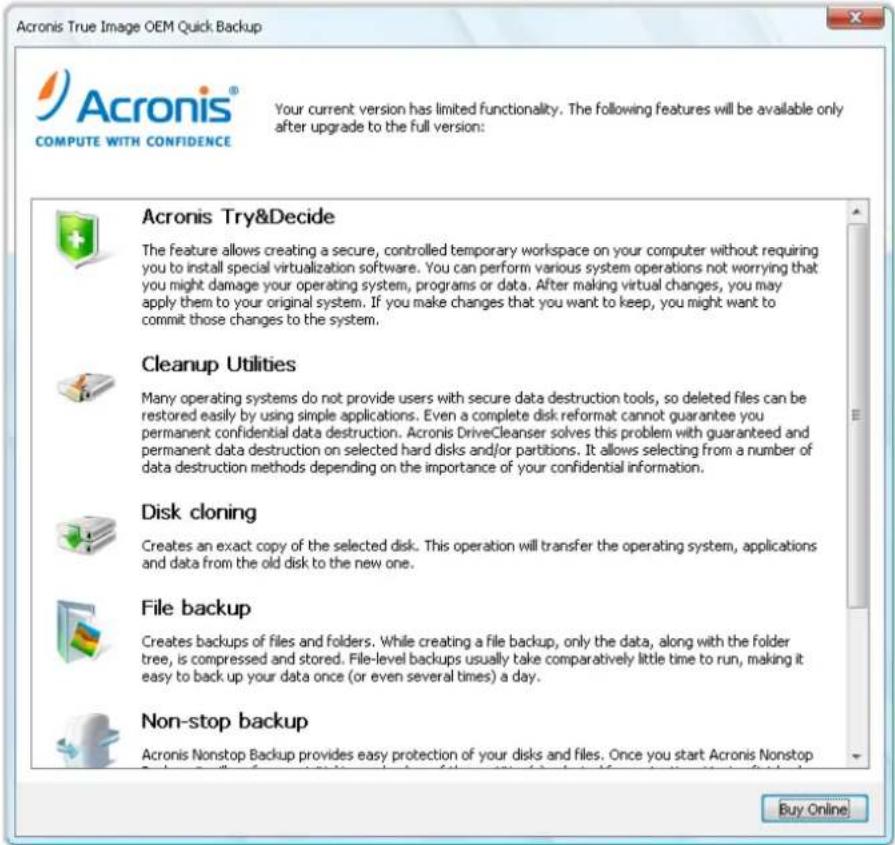 Acronis True Image OEM Quick Backup Your current version has limited functionality. The following features will be available only after upgrade to the full version: Acronis Try&Decide The feature allows creating a secure, controlled temporary workspace on your computer without requiring you to install special virtualization software. You can perform various system operations not worrying that you might damage your operating system, programs or data. After making virtual changes, you may apply them to your original system. If you make changes that you want to keep, you might want to commit those changes to the system. Cleanup Utilities Many operating systems do not provide users with secure data destruction tools, so deleted files can be restored easily by using simple applications. Even a complete disk reformat cannot guarantee you permanent confidential data destruction. Acronis DriveCleanser solves this problem with guaranteed and permanent data destruction on selected hard disks and/or partitions. It allows selecting from a number of data destruction methods depending on the importance of your confidential information. Disk cloning Creates an exact copy of the selected disk. This operation will transfer the operating system, applications and data from the old disk to the new one. File backup Creates backups of files and folders. While creating a file backup, only the data, along with the folder tree, is compressed and stored. File-level backups usually take comparatively little time to run, making it easy to back up your data once (or even several times) a day. Non-stop backup Acronis Nonstop Backup provides easy protection of your disks and files. Once you start Acronis Nonstop Buy Online