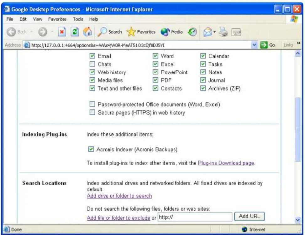 Google Desktop Preferences - Microsoft Internet Explorer File Edit View Favorites Tools Help Back Search Favorites Media Address http://127.0.0.1:4664/options&s=WAs+jWOR-MeAT51O3cEjf8D35YI Go Links ✓ Email ✓ Word ✓ Calendar ✓ Chats ✓ Excel ✓ Tasks ✓ Web history ✓ PowerPoint ✓ Notes ✓ Media files ✓ PDF ✓ Journal ✓ Text and other files ✓ Contacts ✓ Archives (ZIP) ✓ Password-protected Office documents (Word, Excel) ✓ Secure pages (HTTPS) in web history Indexing Plug-ins Index these additional items: ✓ Acronis Indexer (Acronis Backups) To install plug-ins to index other items, visit the Plug-ins Download page. Search Locations Index additional drives and networked folders. All fixed drives are indexed by default. Add drive or folder to search Do not search the following files, folders or web sites: Add file or folder to exclude or http:// Add URL Done Internet
