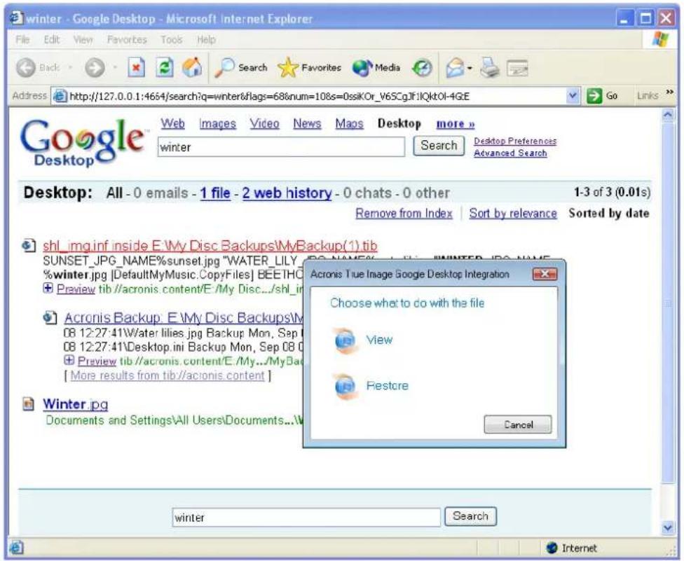 winter - Google Desktop - Microsoft Internet Explorer File Edit View Favorites Tools Help Back Search Favorites Media Address http://127.0.0.1:4654/search?q=winter&flags=68&num=108s=0ssikOr_V6SCgJF:IQktOI-4GE Go Links Google Desktop Web Images Video News Maps Desktop more n winter Search Desktop Preferences Advanced Search Desktop: All - 0 emails - 1 file - 2 web history - 0 chats - 0 other 1-3 of 3 (0.01s) Remove from Index Sort by relevance Sorted by date shl_img.inf inside E:\My Disc Backups\MyBackup(1).tib SUNSET.JPG_NAME%sunset.jpg "WATER_LILY_ %winter.jpg [DefaultMyMusic.CopyFiles] BEEIHC +Preview tib //acronis.content/E /My Disc.../shl_in Acronis Backup: E \My Disc Backups\M 08 12:27:41\water.lilies.jpg Backup Mon, Sep 0 08 12:27:41\Desktop.ini Backup Mon, Sep 08 0 +Preview tib //acronis.content/E /My.../MyBack [ More results from tib//acronis.content ] Winter.jpg Documents and Settings\All Users\Documents...\W Acronis True Image Google Desktop Integration Choose what to do with the file View Restore Cancel winter Search Internet