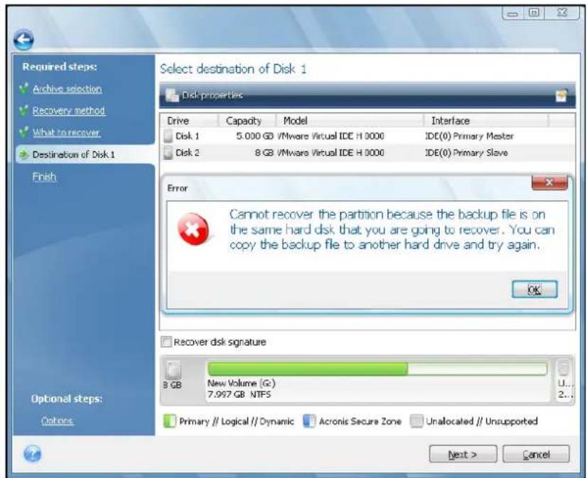 Required steps: Archive selection Recovery method What to recover Destination of Disk 1 Finish Optional steps: Options Select destination of Disk 1 Disk properties Drive Capacity Model Interface Disk 1 5.000 GB /VMware Virtual IDE H 0000 IDE(0) Primary Master Disk 2 8 GB /VMware Virtual IDE H 0000 IDE(0) Primary Slave Error Cannot recover the partition because the backup file is on the same hard disk that you are going to recover. You can copy the backup file to another hard drive and try again. OK Recover disk signature B GB New Volume (G:) 7.997 GB NTFS Primary // Logical // Dynamic Acronic Secure Zone Unallocated // Unsupported Next > Cancel