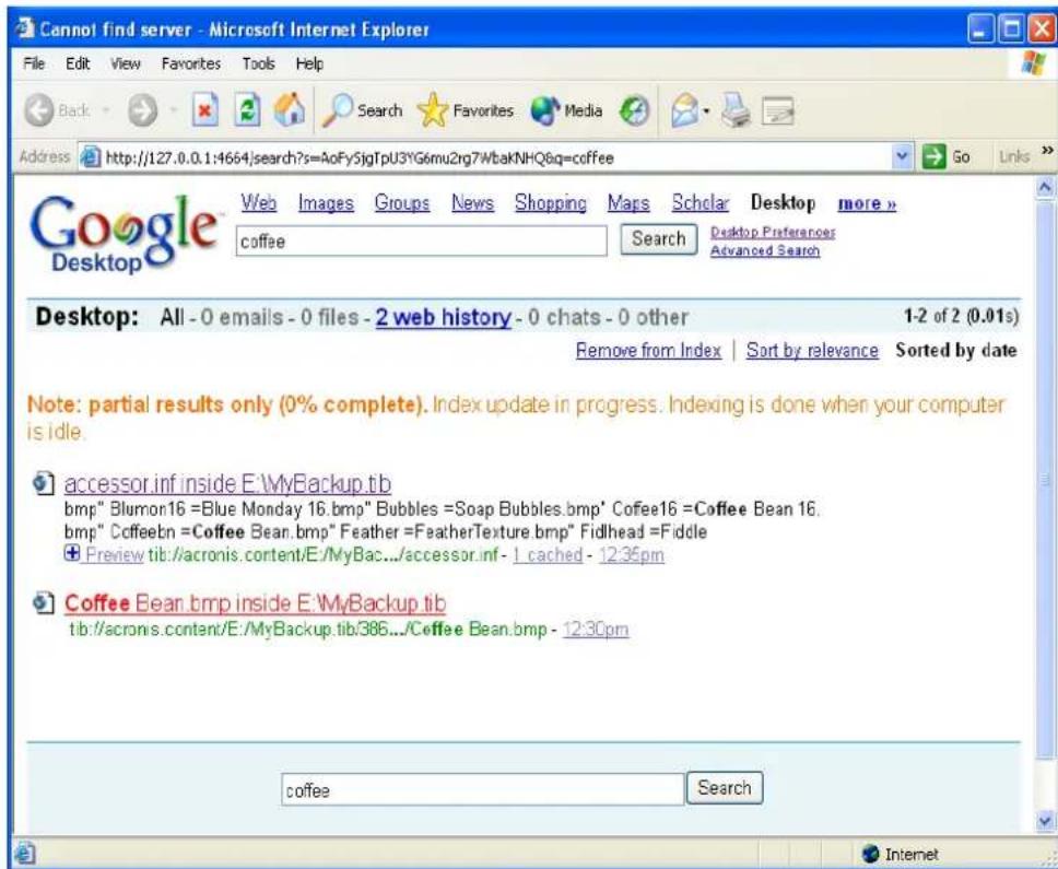 Cannot find server - Microsoft Internet Explorer File Edit View Favorites Tools Help Back Search Favorites Media Address http://127.0.0.1:4664/search?s=AoFy5jgTpU3YG6mu2rg7WbKNHQ8q=coffee Google Desktop Web Images Groups News Shopping Maps Scholar Desktop more » coffee Search Desktop Preferences Advanced Search Desktop: All -0 emails -0 files -2 web history -0 chats -0 other 1-2 of 2 (0.01s) Remove from Index | Sort by relevance Sorted by date Note: partial results only (0% complete).Index update in progress. Indexing is done when your computer is idle. accessor.inf inside E:\MyBackup.tb bmp" Bluron16 =Blue Monday 16.bmp" Bubbles =Soap Bubbles.bmp" Coffee16 =Coffee Bean 16. bmp" Ccoffeebn =Coffee Bean.bmp" Feather =FeatherTexture.bmp" Fidlhead =Fiddle +Preview tib://acronis.content/E/MyBac.../accessor.inf - 1 cached - 12:35pm Coffee Bean.bmp inside E:\MyBackup.tb tib://acronis.content/E:/MyBackup.tib/386.../Coffee Bean.bmp - 12:30pm coffee Search
