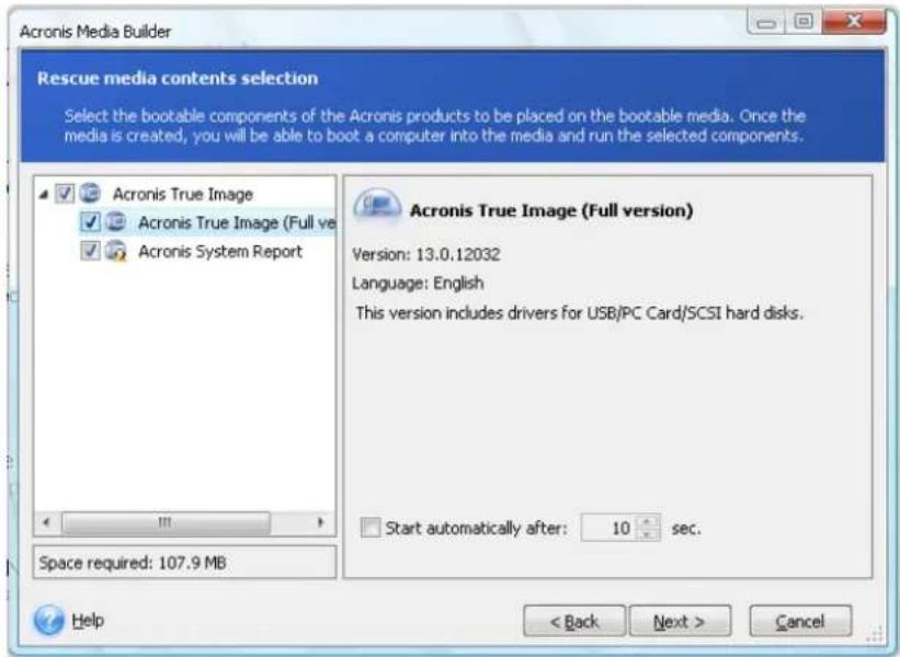 Acronis Media Builder Rescue media contents selection Select the bootable components of the Acronis products to be placed on the bootable media. Once the media is created, you will be able to boot a computer into the media and run the selected components. Acronis True Image Acronis True Image (Full ve Acronis System Report Acronis True Image (Full version) Version: 13.0.12032 Language: English This version includes drivers for USB/PC Card/SCSI hard disks. Start automatically after: 10 sec. Space required: 107.9 MB Help < Back Next > Cancel