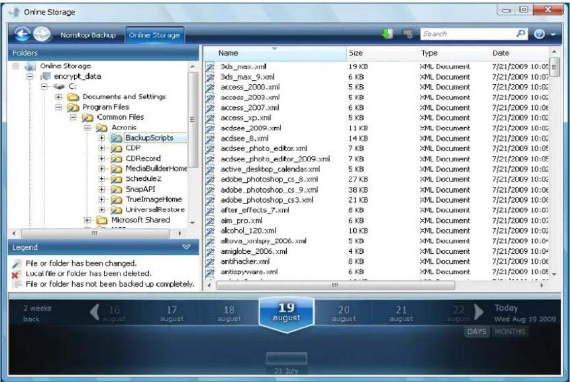 Online Storage Nonstop Backup Online Storage Folders Online Storage encrypt_data C: Documents and Settings Program Files Common Files Acronis BackupScripts CDP CDRecord MediaBuilderHome Schedule2 SnapAPI TrueImageHome UniversalRestore Microsoft Shared Name Size Type Date 3ds_max.xml 19 KB XML Document 7/21/2009 10:05 3ds_max_9.xml 6 KB XML Document 7/21/2009 10:07 access_2000.xml 5 KB XML Document 7/21/2009 10:02 access_2003.xml 5 KB XML Document 7/21/2009 10:02 access_2007.xml 6 KB XML Document 7/21/2009 10:06 access_xp.xml 5 KB XML Document 7/21/2009 10:02 acdsee_2009.xml 11 KB XML Document 7/21/2009 10:02 acdsee_8.xml 14 KB XML Document 7/21/2009 10:02 acdsee_photo_editor.xml 7 KB XML Document 7/21/2009 10:05 acdsee_photo_editor_2009.xml 7 KB XML Document 7/21/2009 10:05 active_desktop_calendar.xml 5 KB XML Document 7/21/2009 10:02 adobe_photoshop_cs_8.xml 27 KB XML Document 7/21/2009 10:02 adobe_photoshop_cs_9.xml 38 KB XML Document 7/21/2009 10:06 adobe_photoshop_cs3.xml 21 KB XML Document 7/21/2009 10:06 after_effects_7.xml 6 KB XML Document 7/21/2009 10:07 aim_pro.xml 6 KB XML Document 7/21/2009 10:07 alcohol_120.xml 10 KB XML Document 7/21/2009 10:02 altova_xmlspy_2006.xml 5 KB XML Document 7/21/2009 10:04 amiglobe_2006.xml 4 KB XML Document 7/21/2009 10:04 antihacker.xml 8 KB XML Document 7/21/2009 10:06 antispyware.xml 6 KB XML Document 7/21/2009 10:05 Legend File or folder has been changed. Local file or folder has been deleted. File or folder has not been backed up completely. 2 weeks back 16 august 17 august 18 august 19 august 20 august 21 august 22 august Today Wed Aug 19 2009 DAYS MONTHS 21 3dy