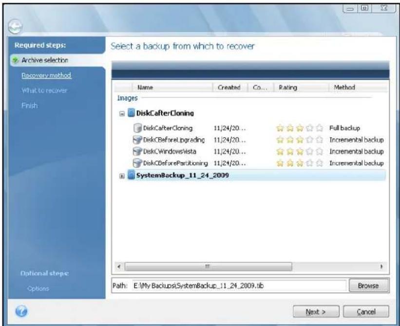 Required steps: Archive selection Recovery method What to recover Finish Select a backup from which to recover Name Created Co... Rating Method Images DiskCafterCloning DiskCafterCloning 11/24/20... Full backup DiskCBeforeUpgrading 11/24/20... Incremental backup DiskCWindowsVista 11/24/20... Incremental backup DiskCBeforePartitioning 11/24/20... Incremental backup SystemBackup_11_24_2009 Path: E:\My Backups\SystemBackup_11_24_2009.tif Browse Next > Cancel