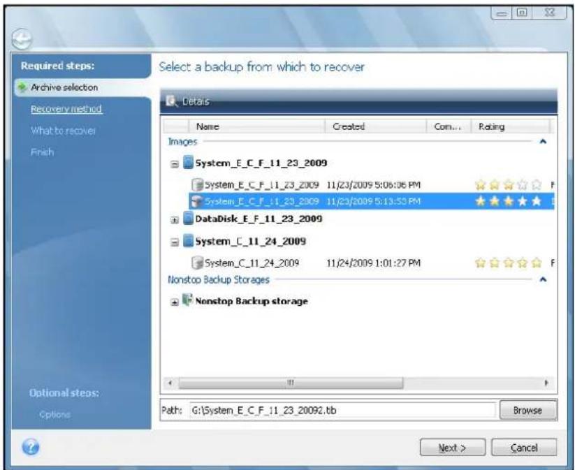 Required steps: Archive selection Recovery method What to recover Finish Select a backup from which to recover Details Name Created Com... Rating Images System_E_C_F_11_23_2009 System_E_C_F_11_23_2009 11/23/2009 5:06:06 PM System_E_C_F_11_23_2009 11/23/2009 5:13:53 PM DataDisk_E_F_11_23_2009 System_C_11_24_2009 System_C_11_24_2009 11/24/2009 1:01:27 PM Nonstop Backup Storages Nonstop Backup storage Path: G:\System_E_C_F_11_23_20092.tb Browse Next > Cancel