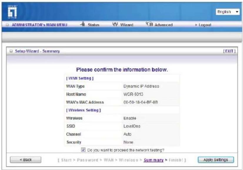 [WAN Setting] WAN Type Dynamic IP Address Host Name WGR-6013 WAN's MAC Address 00-50-18-64-BF-8B [Wireless Setting] Wireless Enable SSID LevelOne Channel Auto Security None ✓ Do you want to proceed the network testing? < Back [ Start > Password > WAN > Wireless > Summary > Finish! ] Apply Settings English ADMINISTRATOR's MAIN MENU Status Wizard Advanced > Logout Setup Wizard - Summary [EXIT] Please confirm the information below.