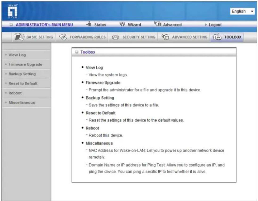 ADMINISTRATOR's MAIN MENU Status Wizard Advanced Logout BASIC SETTING FORWARDING RULES SECURITY SETTING ADVANCED SETTING TOOLBOX • View Log • Firmware Upgrade • Backup Setting • Reset to Default • Reboot • Miscellaneous • View Log • View the system logs. • Firmware Upgrade • Prompt the administrator for a file and upgrade it to this device. • Backup Setting • Save the settings of this device to a file. • Reset to Default • Reset the settings of this device to the default values. • Reboot • Reboot this device. • Miscellaneous • MAC Address for Wake-on-LAN: Let you to power up another network device remotely. • Domain Name or IP address for Ping Test: Allow you to configure an IP, and ping the device. You can ping a secific IP to test whether it is alive.