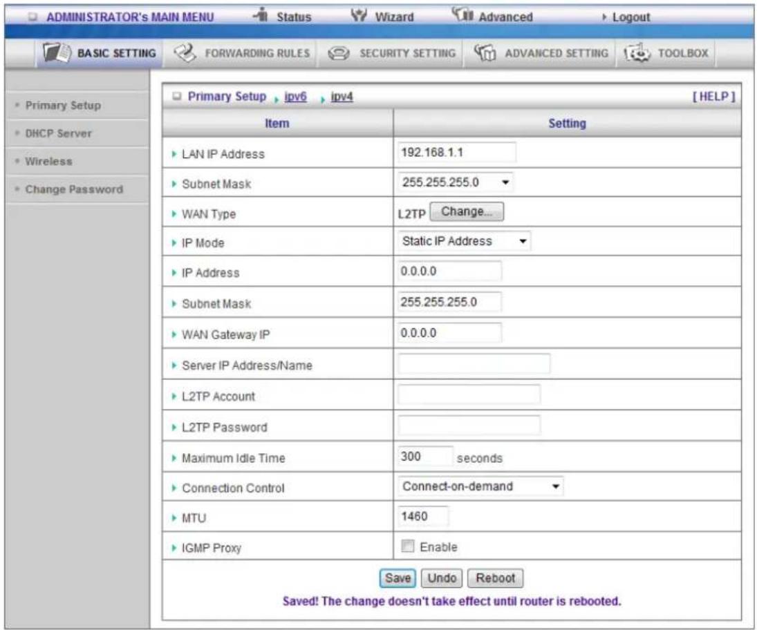 ADMINISTRATOR's MAIN MENU Status Wizard Advanced Logout BASIC SETTING FORWARDING RULES SECURITY SETTING ADVANCED SETTING TOOLBOX Primary Setup ipv6 ipv4 [HELP] Item Setting LAN IP Address 192.168.1.1 Subnet Mask 255.255.255.0 WAN Type L2TP Change... IP Mode Static IP Address IP Address 0.0.0.0 Subnet Mask 255.255.255.0 WAN Gateway IP 0.0.0.0 Server IP Address/Name L2TP Account L2TP Password Maximum Idle Time 300 seconds Connection Control Connect-on-demand MTU 1460 IGMP Proxy Enable Save Undo Reboot Saved! The change doesn't take effect until router is rebooted.
