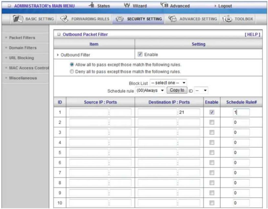ADMINISTRATOR's MAIN MENU Status Wizard Advanced Logout BASIC SETTING FORWARDING RULES SECURITY SETTING ADVANCED SETTING TOOLBOX Outbound Packet Filter [HELP] Item Setting Outbound Filter Enable Allow all to pass except those match the following rules. Deny all to pass except those match the following rules. Block List -- select one -- Schedule rule (00)Always Copy to ID -- ID Source IP : Ports Destination IP : Ports Enable Schedule Rule# 1 21 1 2 0 3 0 4 0 5 0 6 0 7 0 8 0 9 0 10 0
