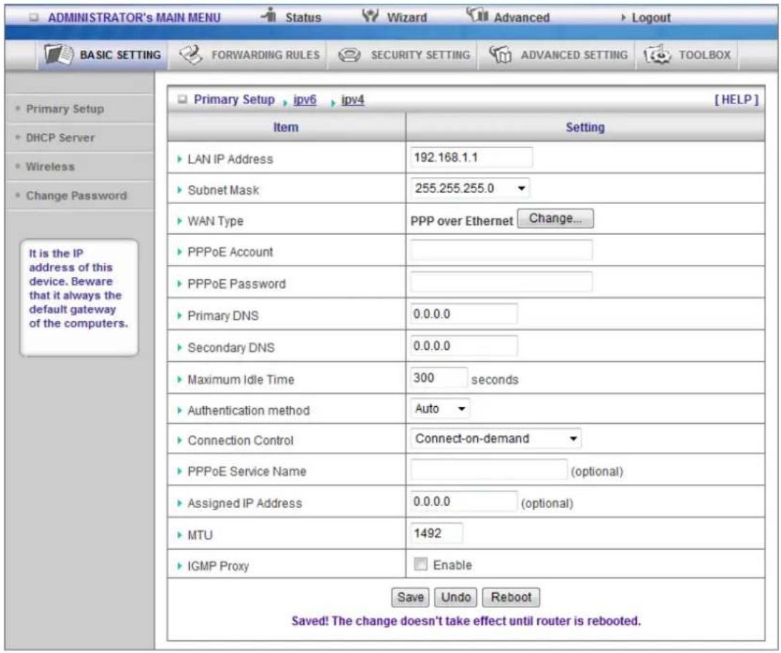 ADMINISTRATOR's MAIN MENU Status Wizard Advanced Logout BASIC SETTING FORWARDING RULES SECURITY SETTING ADVANCED SETTING TOOLBOX Primary Setup ipv6 ipv4 [HELP] Item Setting LAN IP Address 192.168.1.1 Subnet Mask 255.255.255.0 WAN Type PPP over Ethernet Change... PPPoE Account PPPoE Password Primary DNS 0.0.0.0 Secondary DNS 0.0.0.0 Maximum Idle Time 300 seconds Authentication method Auto Connection Control Connect-on-demand PPPoE Service Name (optional) Assigned IP Address 0.0.0.0 (optional) MTU 1492 IGMP Proxy Enable Save Undo Reboot Saved! The change doesn't take effect until router is rebooted.
