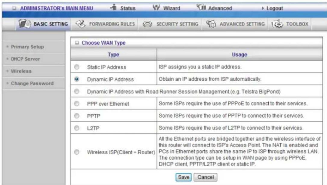 ADMINISTRATOR's MAIN MENU Status Wizard Advanced Logout BASIC SETTING FORWARDING RULES SECURITY SETTING ADVANCED SETTING TOOLBOX Choose WAN Type Type Usage Static IP Address ISP assigns you a static IP address. Dynamic IP Address Obtain an IP address from ISP automatically. Dynamic IP Address with Road Runner Session Management (e.g. Telstra BigPond) PPP over Ethernet Some ISPs require the use of PPPoE to connect to their services. PPTP Some ISPs require the use of PPTP to connect to their services. L2TP Some ISPs require the use of L2TP to connect to their services. Wireless ISP(Client + Router) All the Ethernet ports are bridged together and the wireless interface of this router will connect to ISP's Access Point. The NAT is enabled and PCs in Ethernet ports share the same IP to ISP through wireless LAN. The connection type can be setup in WAN page by using PPPoE, DHCP client, PPTP/L2TP client or static IP. Save Cancel