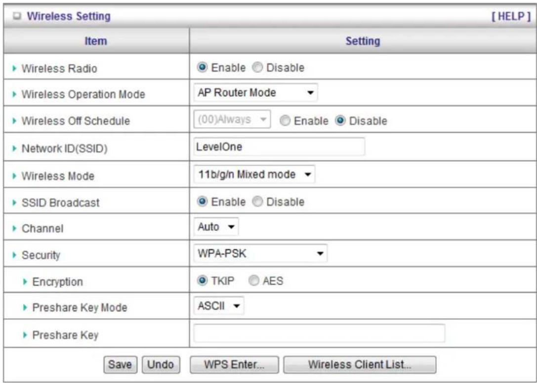Wireless Setting [ HELP ] Item Setting ► Wireless Radio ● Enable ○ Disable ► Wireless Operation Mode AP Router Mode ► Wireless Off Schedule (00)Always ▼ ○ Enable ● Disable ► Network ID(SSID) LevelOne ► Wireless Mode 11b/g/n Mixed mode ► SSID Broadcast ● Enable ○ Disable ► Channel Auto ▼ ► Security WPA-PSK ► Encryption ● TKIP ○ AES ► Preshare Key Mode ASCII ▼ ► Preshare Key Save Undo WPS Enter... Wireless Client List...