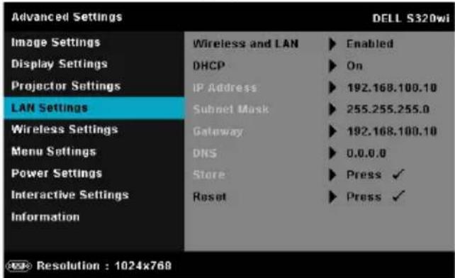 Advanced Settings Image Settings Display Settings Projector Settings LAN Settings Wireless Settings Menu Settings Power Settings Interactive Settings Information Wireless and LAN ▶ Enabled DHCP ▶ On IP Address ▶ 192.168.100.10 Subnet Mask ▶ 255.255.255.0 Gateway ▶ 192.168.100.10 DNS ▶ 0.0.0.0 Store ▶ Press ✓ Reset ▶ Press ✓ DEL L S320wi Resolution : 1024x768