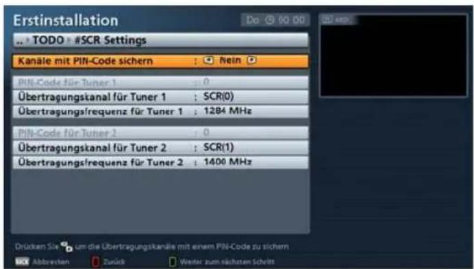 Erstinstallation • TODO • #SCR Settings Kanäle mit PIN-Code sichern : Nein PIN-Code für Tuner 1 : 0 Übertragungskanal für Tuner 1 : SCR(0) Übertragungsfrequenz für Tuner 1 : 1284 MHz PIN-Code für Tuner 2 : 0 Übertragungskanal für Tuner 2 : SCR(1) Übertragungsfrequenz für Tuner 2 : 1400 MHz Drücken Sie um die Übertragungskanäle mit einem PIN-Code zu sichern Abbrecken Zurück Weiter zum nächsten Schritt