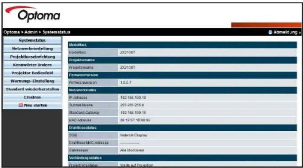 Optoma Optoma > Admin > Systemstatus Systemstates Netzwerkeinstellung Projektionseinrichtung Kennwörter anders Projektor Bediesfeld Warnungs-Einstellung Standard wiederherstellen Crestrom New starten Modalbez. Modalbez. ZX2105T Projektorsname Projektorsname ZX2105T Firmwareversion Firmwareversion 1.0.0.7 Netzwerkstatus IP-Adresse 192.168.100.10 Subnet-Maska 255.255.255.0 Standard-Gateway 192.168.100.10 MAC-Adresse 00.12 SF.18.90.96 Dratidosestatus SSID Network Display Dratidosse MAC-Adresse ———— Gatekeeper Alle blockaren Verbindung sstatus Provisionsstatus Werte auf Projektion Abmeldung >