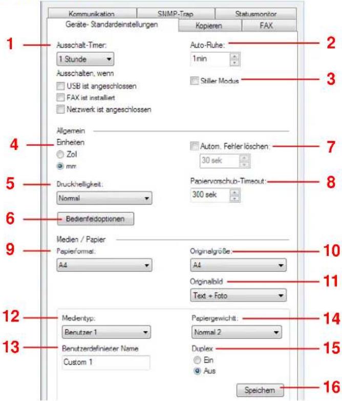 Kommunikation SNMP-Trap Statusmonitor Geräte- Standardeinstellungen Kopieren FAX 1 Ausschalt-Timer: 1 Stunde Auto-Ruhe: 1min 2 3 Ausschalten, wenn USB ist angeschlossen Stiller Modus 4 Allgemein Einheiten Zol mm Autom. Fehler löschen: 30 sek 5 Druckhelligkeit: Normal Papiervorschub-Timeout: 300 sek 6 Bedienfedoptionen 9 Medien / Papier Papierformat: A4 Originalgröße: A4 Originalbild Text + Foto 10 11 12 Medentyp: Benutzer 1 Papiergewichtt: Normal 2 13 Benutzerdefinierer Name Duplex Ein Aus 14 15 Speichen 16