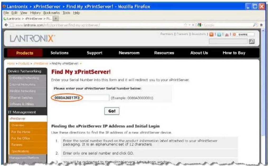 LANtronix > xPrintServer > Find My xPrintServer! - Mozilla Firefox File Edit View History Bookmarks Tools Help LANtronix > xPrintServer > FL... www.lantronix.com/info/xprintserver/find-my-xprintserver/ LANTRONIX® Products Solutions Support Newsroom Resources About Us How to Buy Home > Products > xPrintServer > Find My xPrintServer! Find My xPrintServer! Enter your Serial Number into this form and it will redirect you to your xPrintServer. Please enter your xPrintServer Serial Number below: 0080A36817F3 (Example: 0080A3000001) Go! Finding the xPrintServer IP Address and Initial Login Use these directions to find the IP address of a new xPrintServer device. 1. Enter the serial number found on the product information label attached to your xPrintServer packaging. It is an alphanumeric set of 12 characters. 2. Enter only one serial number and click GO. 3. You will be redirected to that xPrintServers / admin login window.