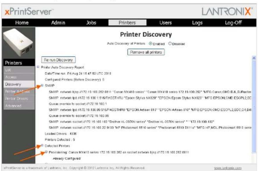 xPrintServer Home Admin Jobs Printers Users Logs Log-Off Printer Discovery Auto Discovery of Printers Enabled Disabled Remove all printers Re-run Discovery Printer Auto Discovery Report: Date/Time run: Fri Aug 24 15 47:50 UTC 2018 Configured Printers (Before Discovery) 6 SNMP SNMP: network bjnp://172.19.100.262.6811 "Canon MX410 series" "Canon MX410 series 172.19.100.262" "MFG.Canon.CMO.BIL.G.Raster SNMP: network lpd: /172.19.100 1:516/PASSTHRU "Epson Stylus NX820" "EPSON Epson Stylus NX820" "MFG EPSON.CMO ESCPL2.BC Queue override to socket: /172.19.100.1 SNMP: network lpd: /172.19.100.99:516/PASSTHRU "EPSON Artisan 810" "EPSON Artisan 810" "MFG.EPSON.CMO ESCPL2.BDC.D4.D4I Queue override to socket: /172.19.100.99 SNMP: network socket: /172.19.100.162 "Brother HL-2070N series" "Brother HL-2070N series" "" - "172.19.100.162" SNMP: network socket: /172.19.100.22.9130 "HP Photosmart 5510 series" "Photosmart 5510 B111a" "MFG HP.MOL.Photosmart 5513 series Loaded Drivers: 4336 Printers Detected : 5 Detached Printers Provisioning: Canon MX410 series 172.19.100.262 on socket network bjnp: /172.19.100.262.6811 Already Configured xPrintServer is a trademark of Lantronix, Inc. Copyright © 2012 Lantronix Inc. All Rights Reserved. www.lantronix.com