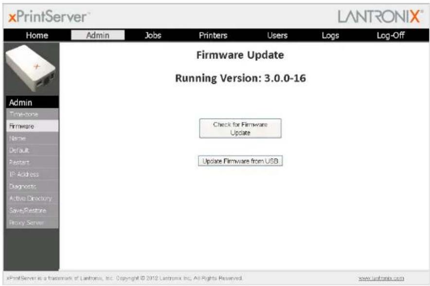 xPrintServer LANTRONIX® Home Admin Jobs Printers Users Logs Log-Off Firmware Update Running Version: 3.0.0-16 Check for Firmware Update Update Firmware from USB Admin Time-store Firmware Name Default Restart IP Address Diagnostic Active Directory Save Restore Proxy Server xPrintServer is a trademark of Lantronix, Inc. Copyright © 2012 Lantronix Inc. All Rights Reserved. www.lantronix.com