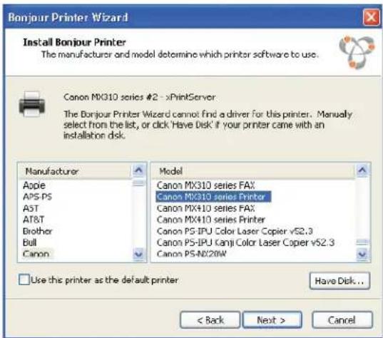 Bonjour Printer Wizard Install Bonjour Printer The manufacturer and model determine which printer software to use. Canon MX310 series #2 - xPrintServer The Bonjour Printer Wizard cannot find a driver for this printer. Manually select from the list, or click 'Have Disk' if your printer came with an installation disk. Manufacturer Apple APS-PS AST AT&T Brother Bull Canon Model Canon MX310 series FAX Canon MX310 series Printer Canon MX410 series FAX Canon MX410 series Printer Canon PS-IPU Color Laser Copier vS2.3 Canon PS-IPU Kanji Color Laser Copier vS2.3 Canon PS-NX20W Use this printer as the default printer Have Disk... < Back Next > Cancel
