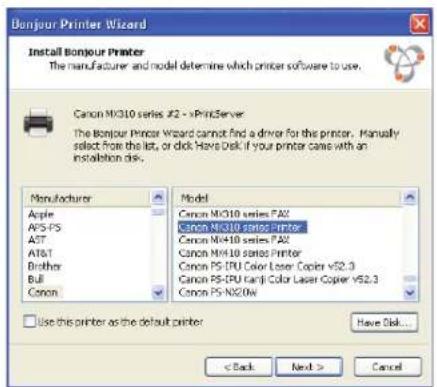 Bonjour Printer Wizard Install Bonjour Printer The manufacturer and model determine which printer software to use. Canon NX310 series #2 - xPrintServer The Bonjour Printer Wizard cannot find a driver for the printer. Manually select from the list, or click Have Disk if your printer came with an installation disk. Manufacturer Apple AVS-PS AST AT&T Brother Bull Canon Model Canon NX310 series PA2 Canon NX310 series Printer Canon NX410 series PA2 Canon NX410 series Printer Canon PS-IPU Color Laser Copier v52.3 Canon PS-IPU Color Laser Copier v52.3 Canon PS-N20W Use this printer as the default printer Have Disk... < Back Next > Cancel