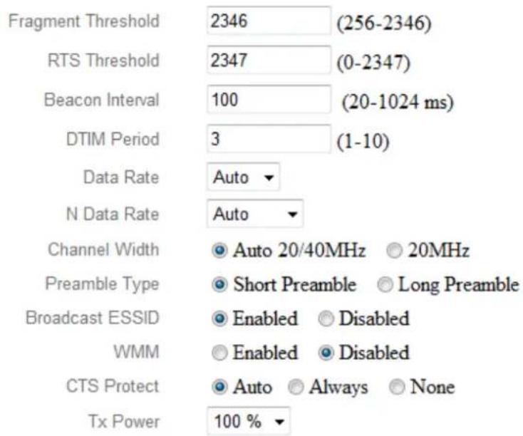 Fragment Threshold 2346 (256-2346) RTS Threshold 2347 (0-2347) Beacon Interval 100 (20-1024 ms) DTIM Period 3 (1-10) Data Rate Auto N Data Rate Auto Channel Width ● Auto 20/40MHz ○ 20MHz Preamble Type ● Short Preamble ○ Long Preamble Broadcast ESSID ● Enabled ○ Disabled WMM ● Enabled ○ Disabled CTS Protect ● Auto ○ Always ○ None Tx Power 100 % ▼