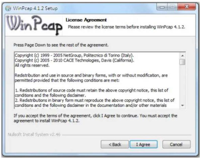 WinPcap 4.1.2 Setup License Agreement Please review the license terms before installing WinPcap 4.1.2. Press Page Down to see the rest of the agreement. Copyright (c) 1999 - 2005 NetGroup, Politecnico di Torino (Italy). Copyright (c) 2005 - 2010 CACE Technologies, Davis (California). All rights reserved. Redistribution and use in source and binary forms, with or without modification, are permitted provided that the following conditions are met: 1. Redistributions of source code must retain the above copyright notice, this list of conditions and the following disclaimer. 2. Redistributions in binary form must reproduce the above copyright notice, this list of conditions and the following disclaimer in the documentation and/or other materials If you accept the terms of the agreement, click I Agree to continue. You must accept the agreement to install WinPcap 4.1.2. Nullsoft Install System v2.46 < Back I Agree Cancel