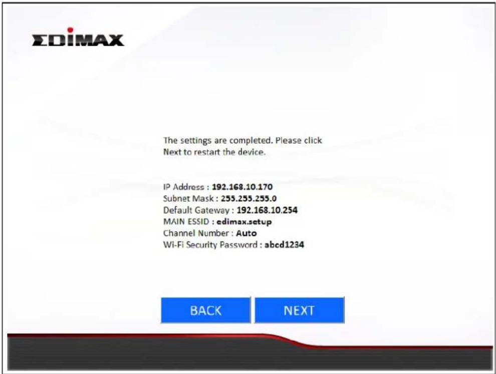 EDIMAX The settings are completed. Please click Next to restart the device. IP Address : 192.168.10.170 Subnet Mask : 255.255.255.0 Default Gateway : 192.168.10.254 MAIN ESSID : edimax.setup Channel Number : Auto Wi-Fi Security Password : abcd1234 BACK NEXT